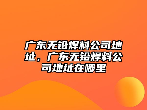 廣東無鉛焊料公司地址，廣東無鉛焊料公司地址在哪里