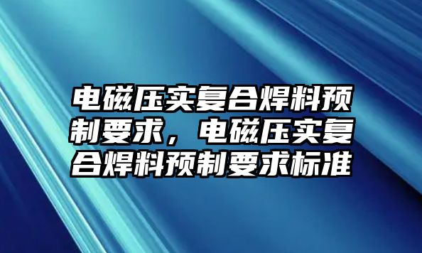 電磁壓實(shí)復(fù)合焊料預(yù)制要求，電磁壓實(shí)復(fù)合焊料預(yù)制要求標(biāo)準(zhǔn)