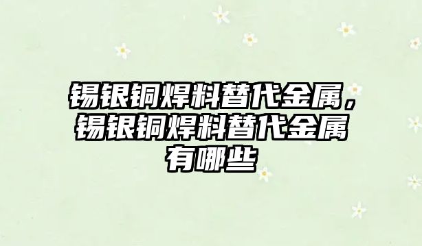 錫銀銅焊料替代金屬，錫銀銅焊料替代金屬有哪些