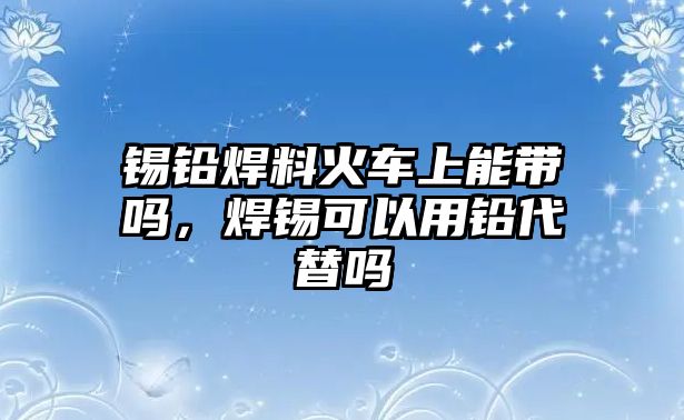 錫鉛焊料火車上能帶嗎，焊錫可以用鉛代替嗎