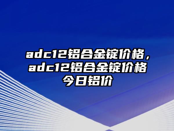 adc12鋁合金錠價格，adc12鋁合金錠價格今日鋁價