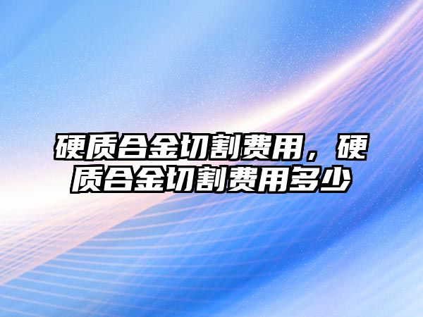 硬質(zhì)合金切割費(fèi)用，硬質(zhì)合金切割費(fèi)用多少