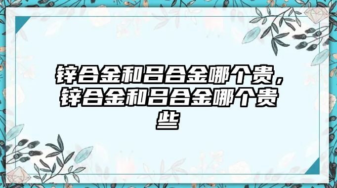 鋅合金和呂合金哪個貴，鋅合金和呂合金哪個貴些