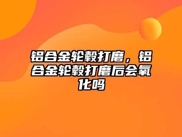 鋁合金輪轂打磨，鋁合金輪轂打磨后會氧化嗎