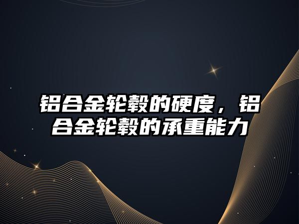 鋁合金輪轂的硬度，鋁合金輪轂的承重能力