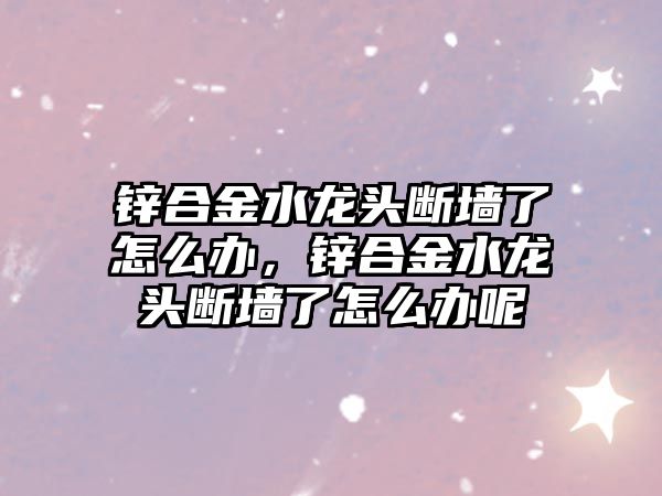 鋅合金水龍頭斷墻了怎么辦，鋅合金水龍頭斷墻了怎么辦呢