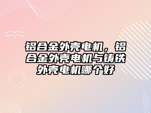 鋁合金外殼電機，鋁合金外殼電機與鑄鐵外殼電機哪個好