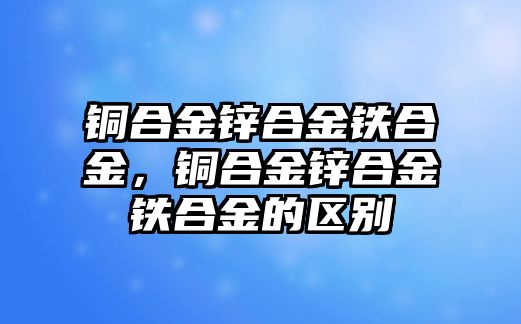 銅合金鋅合金鐵合金，銅合金鋅合金鐵合金的區(qū)別