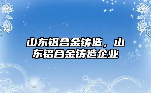 山東鋁合金鑄造，山東鋁合金鑄造企業(yè)