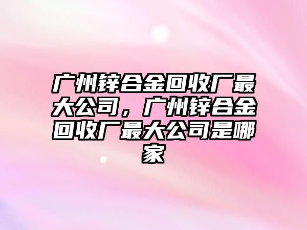 廣州鋅合金回收廠最大公司，廣州鋅合金回收廠最大公司是哪家