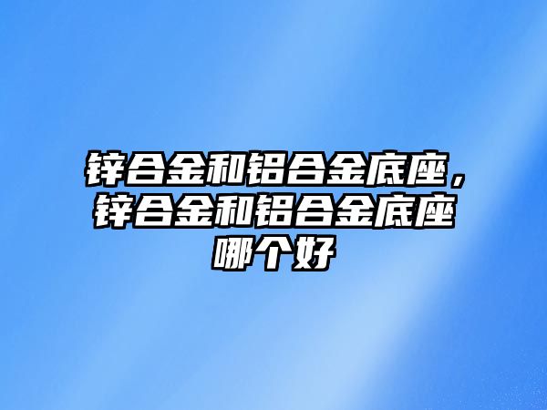 鋅合金和鋁合金底座，鋅合金和鋁合金底座哪個好