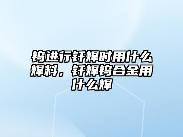 鎢進(jìn)行釬焊時(shí)用什么焊料，釬焊鎢合金用什么焊