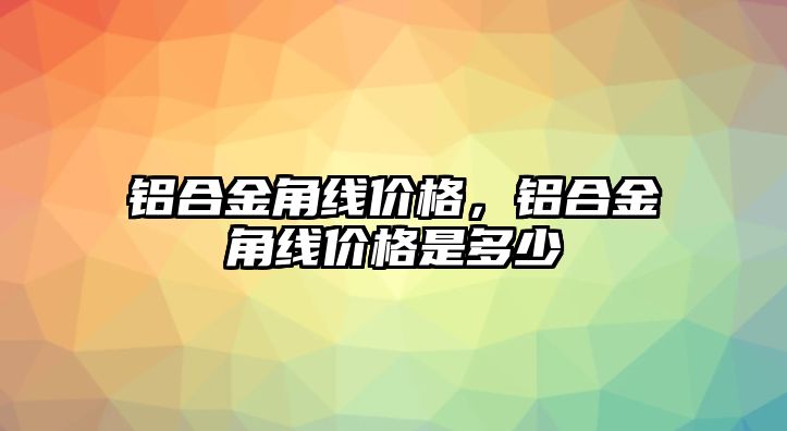 鋁合金角線價格，鋁合金角線價格是多少