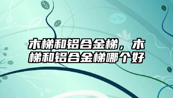 木梯和鋁合金梯，木梯和鋁合金梯哪個(gè)好