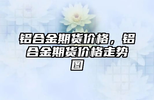 鋁合金期貨價格，鋁合金期貨價格走勢圖