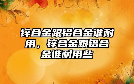 鋅合金跟鋁合金誰耐用，鋅合金跟鋁合金誰耐用些