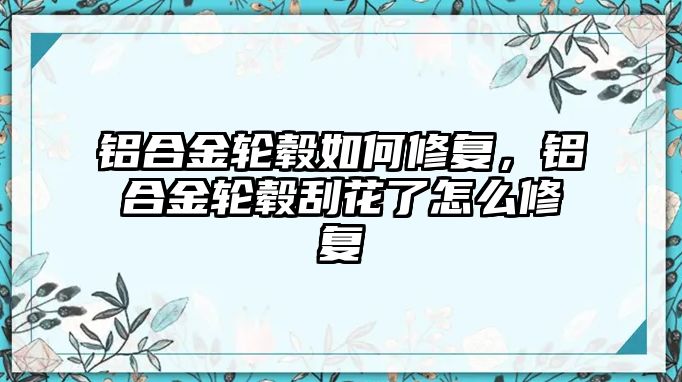 鋁合金輪轂如何修復，鋁合金輪轂刮花了怎么修復