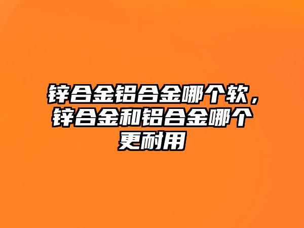 鋅合金鋁合金哪個軟，鋅合金和鋁合金哪個更耐用