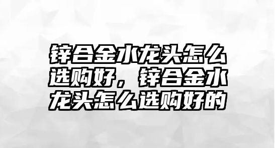 鋅合金水龍頭怎么選購好，鋅合金水龍頭怎么選購好的