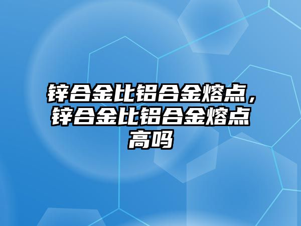 鋅合金比鋁合金熔點，鋅合金比鋁合金熔點高嗎