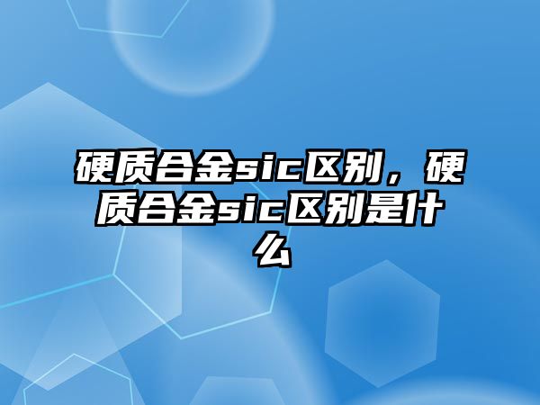 硬質(zhì)合金sic區(qū)別，硬質(zhì)合金sic區(qū)別是什么