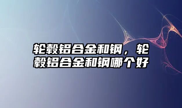 輪轂鋁合金和鋼，輪轂鋁合金和鋼哪個好