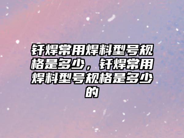 釬焊常用焊料型號(hào)規(guī)格是多少，釬焊常用焊料型號(hào)規(guī)格是多少的