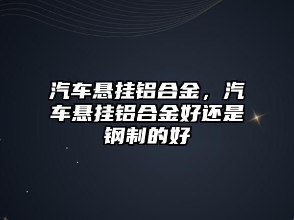 汽車懸掛鋁合金，汽車懸掛鋁合金好還是鋼制的好