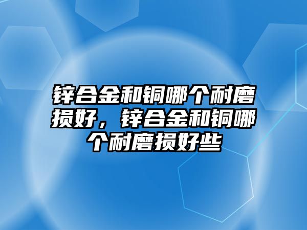 鋅合金和銅哪個耐磨損好，鋅合金和銅哪個耐磨損好些