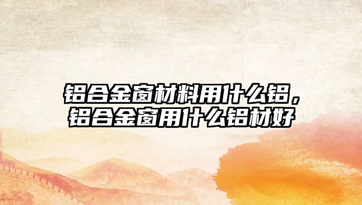 鋁合金窗材料用什么鋁，鋁合金窗用什么鋁材好