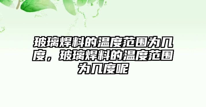 玻璃焊料的溫度范圍為幾度，玻璃焊料的溫度范圍為幾度呢