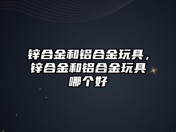 鋅合金和鋁合金玩具，鋅合金和鋁合金玩具哪個(gè)好