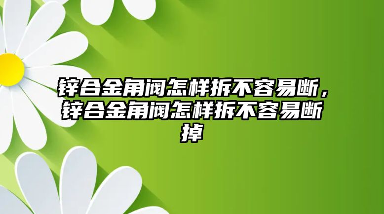 鋅合金角閥怎樣拆不容易斷，鋅合金角閥怎樣拆不容易斷掉