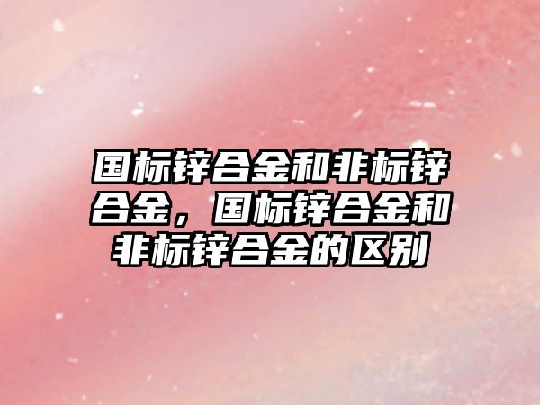 國標鋅合金和非標鋅合金，國標鋅合金和非標鋅合金的區(qū)別