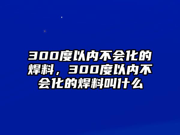 300度以內(nèi)不會(huì)化的焊料，300度以內(nèi)不會(huì)化的焊料叫什么