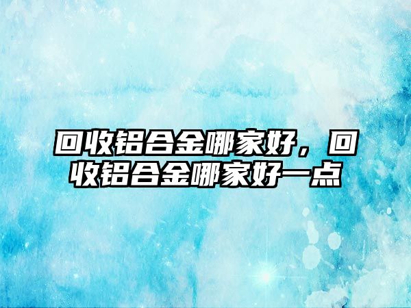 回收鋁合金哪家好，回收鋁合金哪家好一點