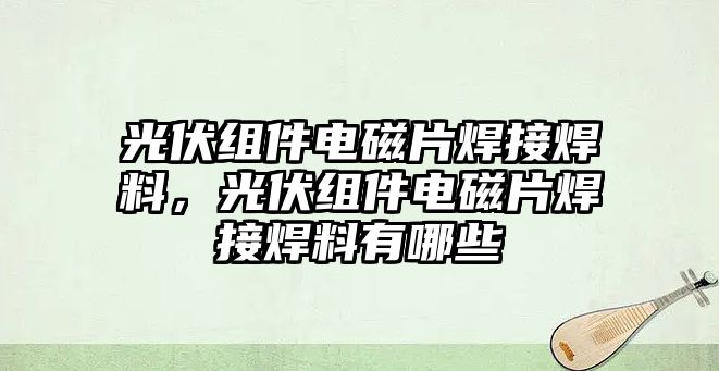 光伏組件電磁片焊接焊料，光伏組件電磁片焊接焊料有哪些