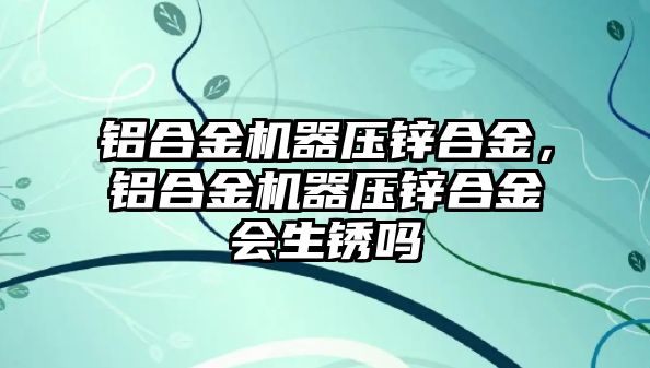 鋁合金機器壓鋅合金，鋁合金機器壓鋅合金會生銹嗎