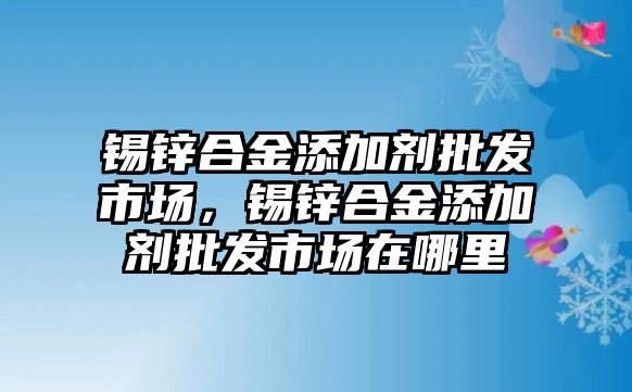 錫鋅合金添加劑批發(fā)市場，錫鋅合金添加劑批發(fā)市場在哪里