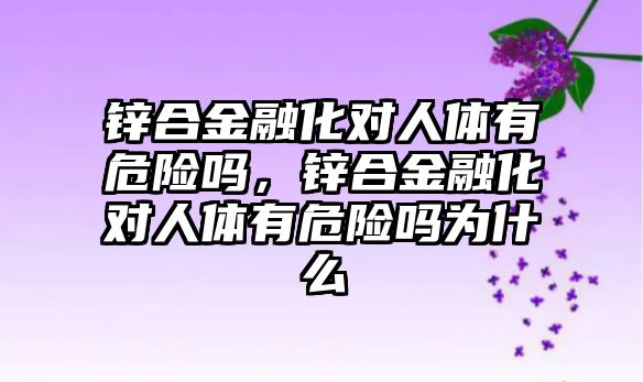 鋅合金融化對人體有危險嗎，鋅合金融化對人體有危險嗎為什么