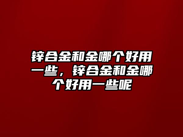 鋅合金和金哪個好用一些，鋅合金和金哪個好用一些呢