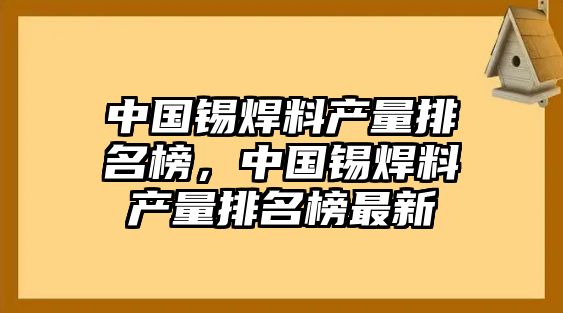 中國(guó)錫焊料產(chǎn)量排名榜，中國(guó)錫焊料產(chǎn)量排名榜最新