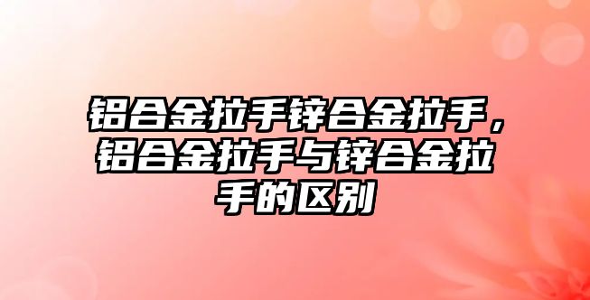 鋁合金拉手鋅合金拉手，鋁合金拉手與鋅合金拉手的區(qū)別