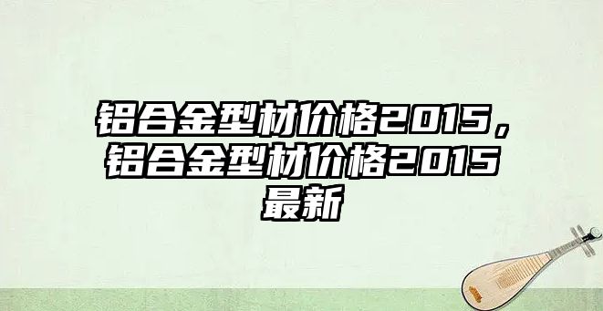 鋁合金型材價(jià)格2015，鋁合金型材價(jià)格2015最新