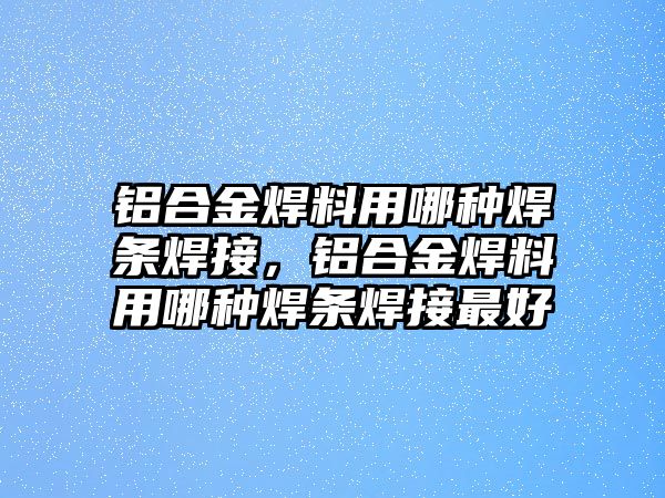 鋁合金焊料用哪種焊條焊接，鋁合金焊料用哪種焊條焊接最好