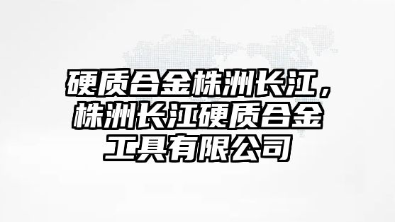 硬質(zhì)合金株洲長江，株洲長江硬質(zhì)合金工具有限公司