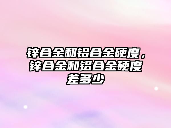 鋅合金和鋁合金硬度，鋅合金和鋁合金硬度差多少