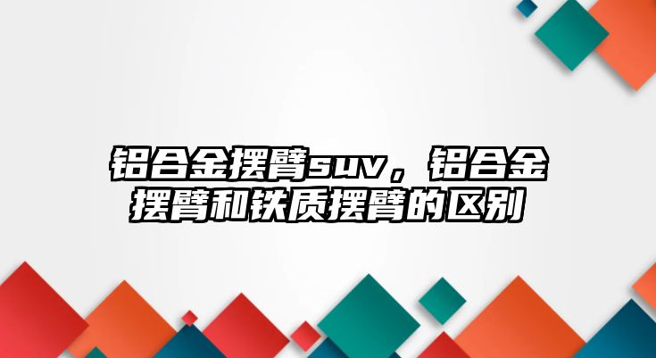 鋁合金擺臂suv，鋁合金擺臂和鐵質(zhì)擺臂的區(qū)別