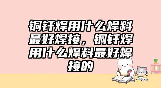 銅釬焊用什么焊料最好焊接，銅釬焊用什么焊料最好焊接的