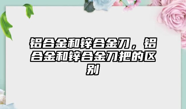 鋁合金和鋅合金刀，鋁合金和鋅合金刀把的區(qū)別